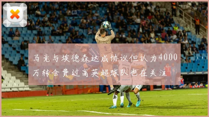 马竞与埃德森达成协议但认为4000万转会费过高英超球队也在关注