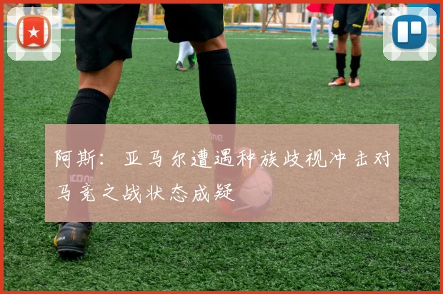 阿斯：亚马尔遭遇种族歧视冲击对马竞之战状态成疑