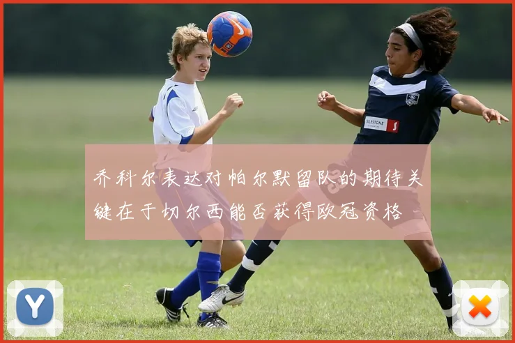 乔科尔表达对帕尔默留队的期待关键在于切尔西能否获得欧冠资格