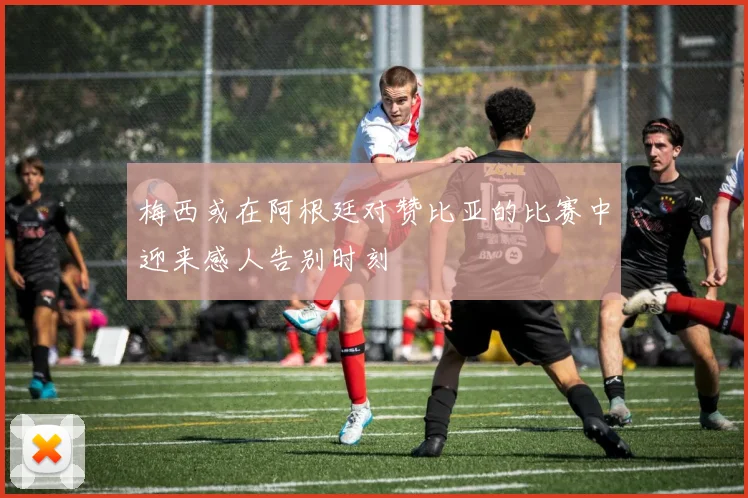 梅西或在阿根廷对赞比亚的比赛中迎来感人告别时刻