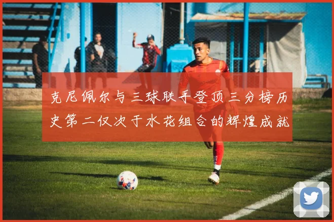克尼佩尔与三球联手登顶三分榜历史第二仅次于水花组合的辉煌成就