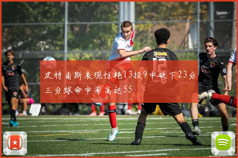 皮特南斯表现惊艳13投9中砍下23分三分球命中率高达55