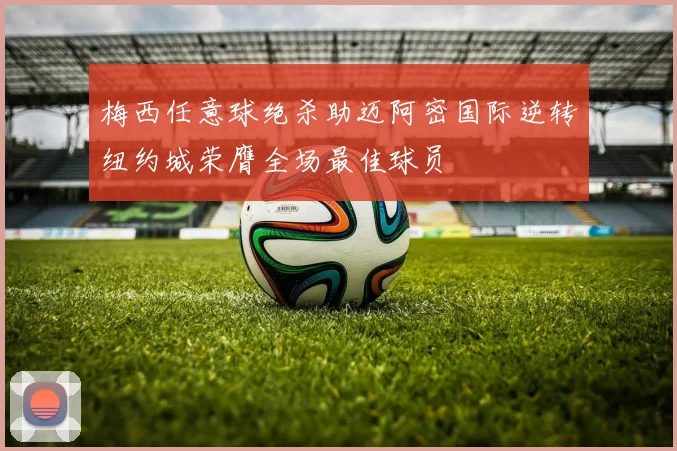 梅西任意球绝杀助迈阿密国际逆转纽约城荣膺全场最佳球员