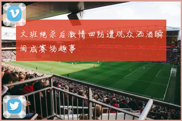 文班绝杀后激情回防遭观众洒酒瞬间成赛场趣事