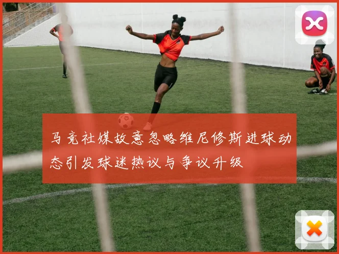 马竞社媒故意忽略维尼修斯进球动态引发球迷热议与争议升级