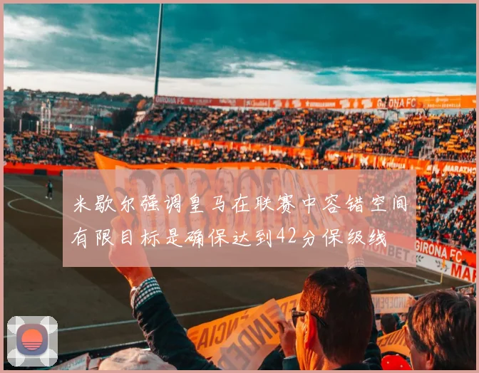 米歇尔强调皇马在联赛中容错空间有限目标是确保达到42分保级线