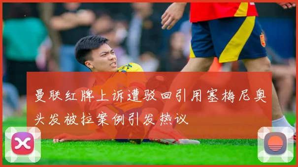 曼联红牌上诉遭驳回引用塞梅尼奥头发被拉案例引发热议