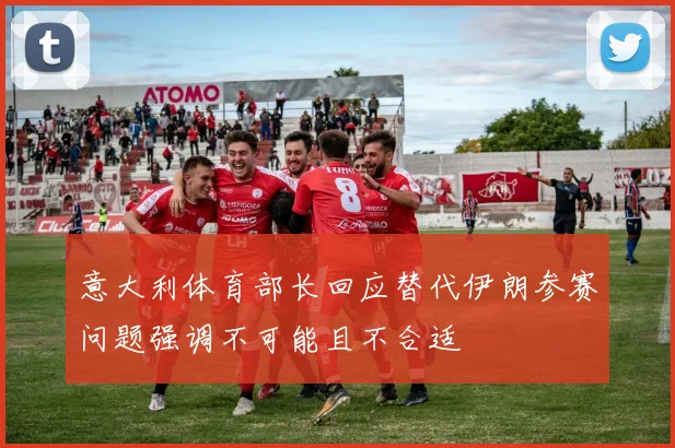 意大利体育部长回应替代伊朗参赛问题强调不可能且不合适