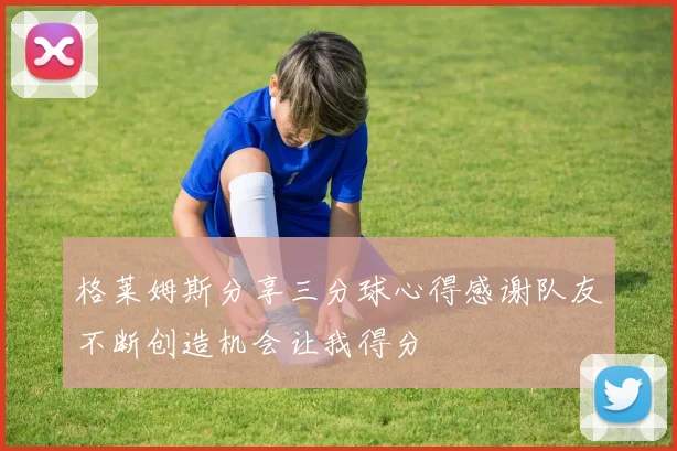 格莱姆斯分享三分球心得感谢队友不断创造机会让我得分