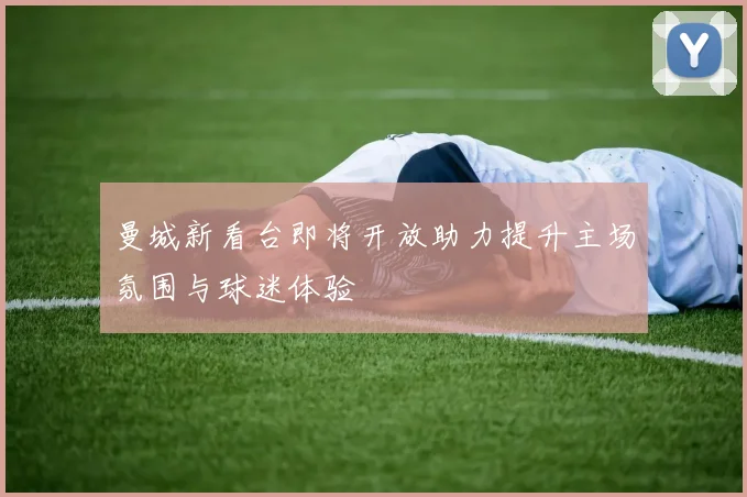曼城新看台即将开放助力提升主场氛围与球迷体验