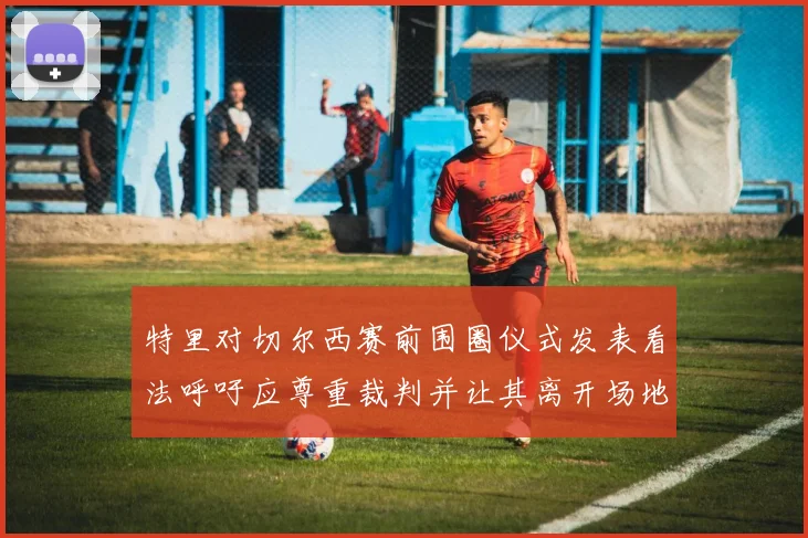 特里对切尔西赛前围圈仪式发表看法呼吁应尊重裁判并让其离开场地