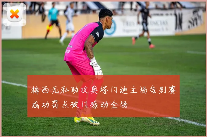 梅西无私助攻奥塔门迪主场告别赛成功罚点破门感动全场