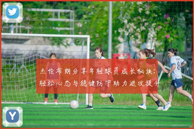 杰伦布朗分享年轻球员成长秘诀：轻松心态与稳健防守助力进攻提升