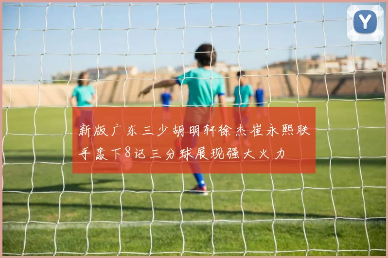 新版广东三少胡明轩徐杰崔永熙联手轰下8记三分球展现强大火力