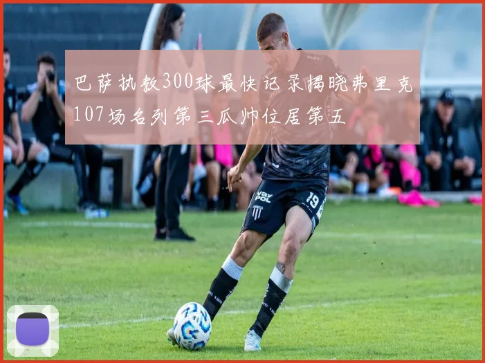 巴萨执教300球最快记录揭晓弗里克107场名列第三瓜帅位居第五