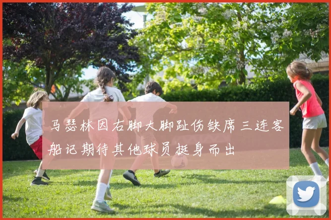 马瑟林因右脚大脚趾伤缺席三连客船记期待其他球员挺身而出