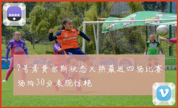 7号秀费尔斯状态火热最近四场比赛场均30分表现惊艳
