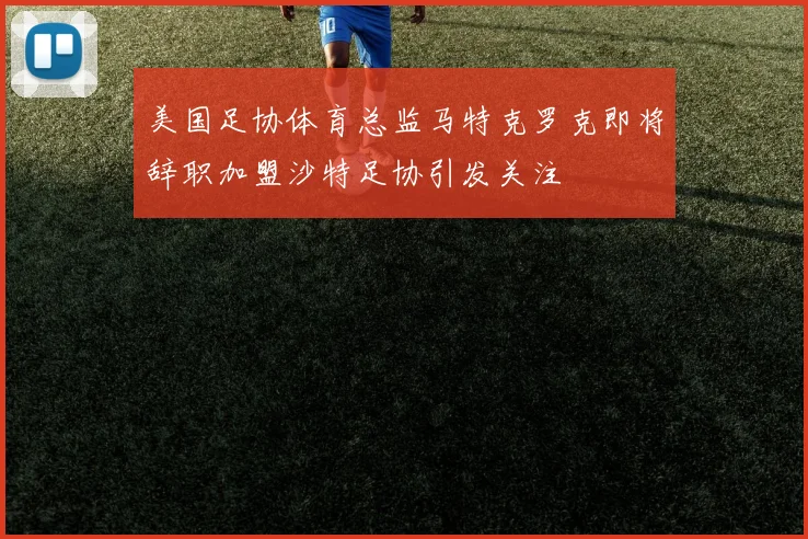美国足协体育总监马特克罗克即将辞职加盟沙特足协引发关注