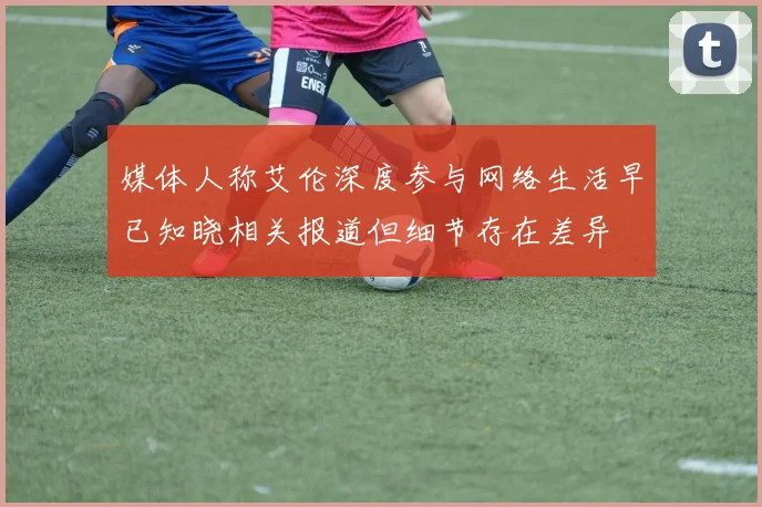 媒体人称艾伦深度参与网络生活早已知晓相关报道但细节存在差异