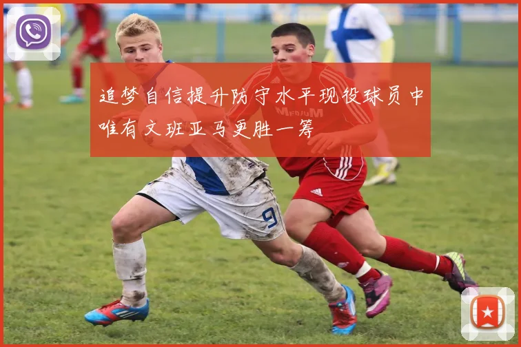 追梦自信提升防守水平现役球员中唯有文班亚马更胜一筹