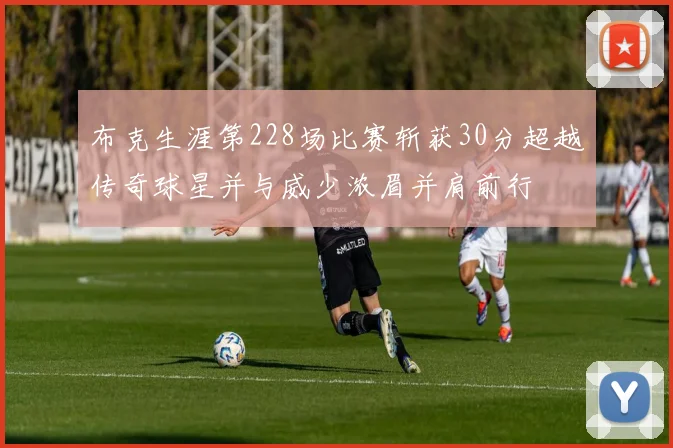 布克生涯第228场比赛斩获30分超越传奇球星并与威少浓眉并肩前行