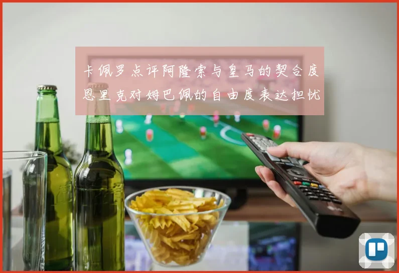 卡佩罗点评阿隆索与皇马的契合度恩里克对姆巴佩的自由度表达担忧