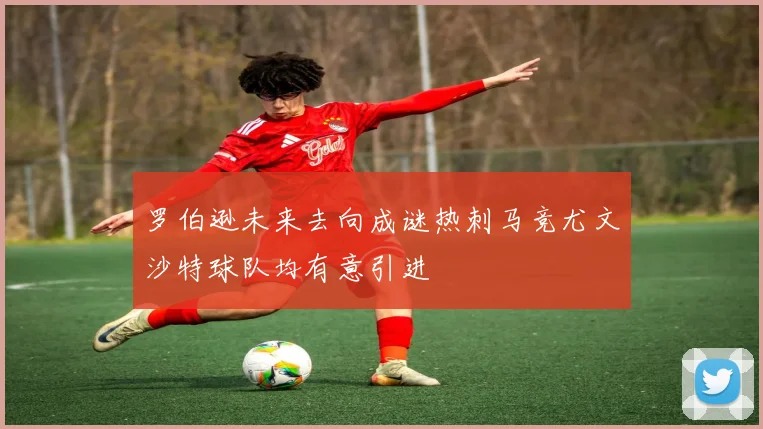罗伯逊未来去向成谜热刺马竞尤文沙特球队均有意引进