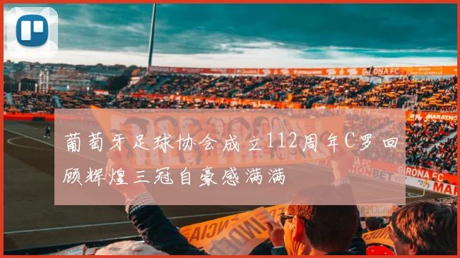 葡萄牙足球协会成立112周年C罗回顾辉煌三冠自豪感满满