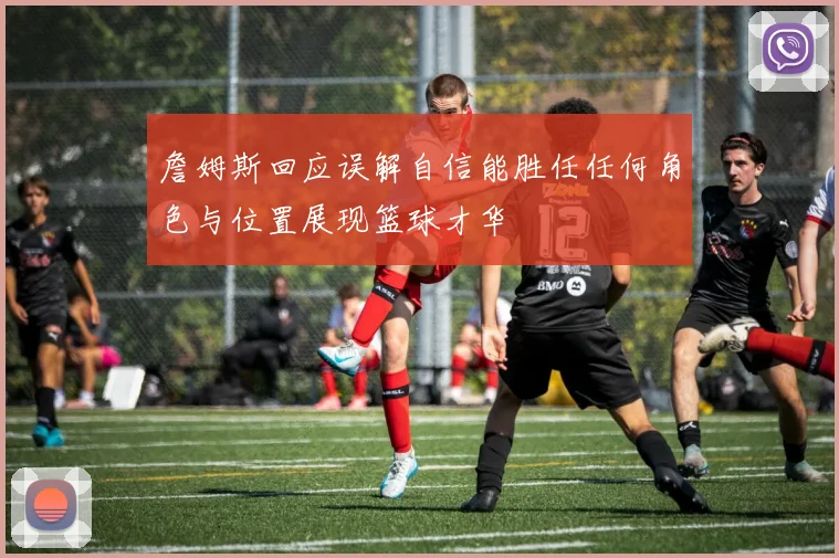 詹姆斯回应误解自信能胜任任何角色与位置展现篮球才华