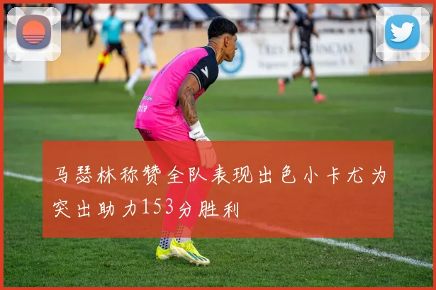 马瑟林称赞全队表现出色小卡尤为突出助力153分胜利