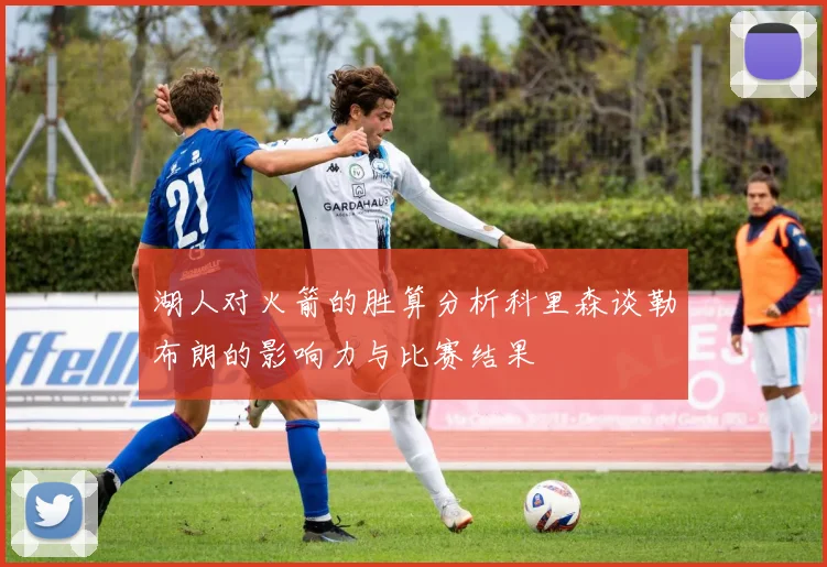 湖人对火箭的胜算分析科里森谈勒布朗的影响力与比赛结果